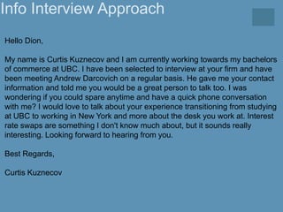 Info Interview Approach
Hello Dion,
My name is Curtis Kuznecov and I am currently working towards my bachelors
of commerce...