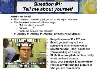 Question #1:
Tell me about yourself
What’s the point?
• Most common question you’ll get asked during an interview
• Can be asked in several different ways
• “Tell me about yourself”
• “Who is ____?”
• “Walk me through your resume”
• PRACTICE PRACTICE PRACTICE! (with Interview Stream)
• Keep it between 90 - 120 sec
• Brand yourself – give them
something to remember you by
• Sound natural – don’t sound like
you’re reading off a script
• Skills & accomplishments – briefly
touch on these aspects
• Show your passion & authenticity
• Provide a well-rounded picture of
who you are as a person
 