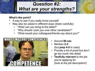 Question #2:
What are your strengths?
What’s the point?
• A way to see if you really know yourself
• May also be asked in different ways (listen carefully)
• “What can you bring to the table?”
• ”Why should I pick you over other candidates?”
• “What would your colleagues/friends say about you?”
• Around 90 sec
• Mention 2-3
(but prep 4-5 in case)
• Provide a bit of proof but don’t
go too much into detail
• Tactfully relevant to the job
you’re applying for
(look at the job description!)
 