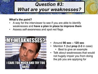 Question #3:
What are your weaknesses?
What’s the point?
• A way for the interviewer to see if you are able to identify
weaknesses and have a plan in place to improve them
• Assess self-awareness and spot red flags
• Around 90 sec – 120 sec
• Mention 1 (but prep 2-3 in case)
• Best to give an example
• Talk about weaknesses that would
not hugely impair you from doing
the job you are applying for
 