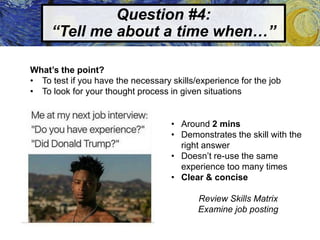 Question #4:
“Tell me about a time when…”
What’s the point?
• To test if you have the necessary skills/experience for the job
• To look for your thought process in given situations
• Around 2 mins
• Demonstrates the skill with the
right answer
• Doesn’t re-use the same
experience too many times
• Clear & concise
Review Skills Matrix
Examine job posting
 