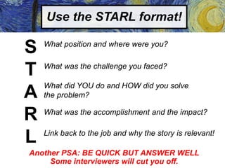 Use the STARL format!
S
T
A
R
L
What position and where were you?
What was the challenge you faced?
What did YOU do and HOW did you solve
the problem?
What was the accomplishment and the impact?
Link back to the job and why the story is relevant!
Another PSA: BE QUICK BUT ANSWER WELL
Some interviewers will cut you off.
 