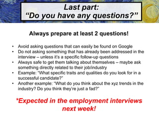 Last part:
“Do you have any questions?”
Always prepare at least 2 questions!
• Avoid asking questions that can easily be found on Google
• Do not asking something that has already been addressed in the
interview – unless it’s a specific follow-up questions
• Always safe to get them talking about themselves – maybe ask
something directly related to their job/industry
• Example: “What specific traits and qualities do you look for in a
successful candidate?”
• Another example: “What do you think about the xyz trends in the
industry? Do you think they’re just a fad?”
*Expected in the employment interviews
next week!
 
