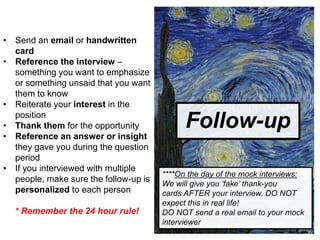 Follow-up
• Send an email or handwritten
card
• Reference the interview –
something you want to emphasize
or something unsaid that you want
them to know
• Reiterate your interest in the
position
• Thank them for the opportunity
• Reference an answer or insight
they gave you during the question
period
• If you interviewed with multiple
people, make sure the follow-up is
personalized to each person
* Remember the 24 hour rule!
****On the day of the mock interviews:
We will give you ‘fake’ thank-you
cards AFTER your interview. DO NOT
expect this in real life!
DO NOT send a real email to your mock
interviewer
 