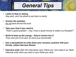 General Tips
• Listen to they’re asking
Stay alert, don’t be afraid to ask them to clarify
• Answer the question
Do not beat around the bush
• Take your time if you need to
“That’s a good question – may I have a quick minute to collect my thoughts?”
• Smile & keep up the energy – they’re human too 
They want you to do well, so show your personality!
• Use a spreadsheet to write down your answers, practice with your
friends, utilize Interview Stream
• Interview ends when the interviewer says “thank you” and wraps it up. Mock
interview ends when you send in your thank-you card!
 
