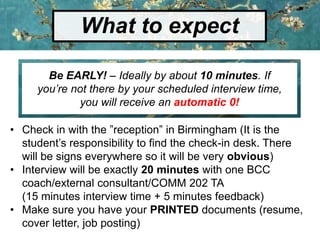 What to expect
Be EARLY! – Ideally by about 10 minutes. If
you’re not there by your scheduled interview time,
you will receive an automatic 0!
• Check in with the ”reception” in Birmingham (It is the
student’s responsibility to find the check-in desk. There
will be signs everywhere so it will be very obvious)
• Interview will be exactly 20 minutes with one BCC
coach/external consultant/COMM 202 TA
(15 minutes interview time + 5 minutes feedback)
• Make sure you have your PRINTED documents (resume,
cover letter, job posting)
 