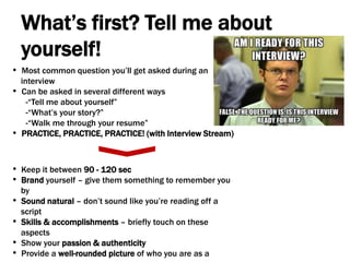 What’s first? Tell me about
yourself!
• Most common question you’ll get asked during an
interview
• Can be asked in several different ways
-“Tell me about yourself”
-“What’s your story?”
-“Walk me through your resume”
• PRACTICE, PRACTICE, PRACTICE! (with Interview Stream)
• Keep it between 90 - 120 sec
• Brand yourself – give them something to remember you
by
• Sound natural – don’t sound like you’re reading off a
script
• Skills & accomplishments – briefly touch on these
aspects
• Show your passion & authenticity
• Provide a well-rounded picture of who you are as a
 