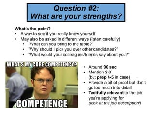 Question #2:
What are your strengths?
What’s the point?
• A way to see if you really know yourself
• May also be asked in different ways (listen carefully)
• “What can you bring to the table?”
• ”Why should I pick you over other candidates?”
• “What would your colleagues/friends say about you?”
• Around 90 sec
• Mention 2-3
(but prep 4-5 in case)
• Provide a bit of proof but don’t
go too much into detail
• Tactfully relevant to the job
you’re applying for
(look at the job description!)
 