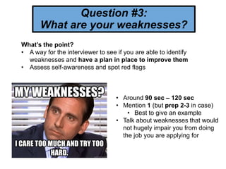 Question #3:
What are your weaknesses?
What’s the point?
• A way for the interviewer to see if you are able to identify
weaknesses and have a plan in place to improve them
• Assess self-awareness and spot red flags
• Around 90 sec – 120 sec
• Mention 1 (but prep 2-3 in case)
• Best to give an example
• Talk about weaknesses that would
not hugely impair you from doing
the job you are applying for
 