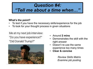Question #4:
“Tell me about a time when…”
What’s the point?
• To test if you have the necessary skills/experience for the job
• To look for your thought process in given situations
• Around 2 mins
• Demonstrates the skill with the
right answer
• Doesn’t re-use the same
experience too many times
• Clear & concise
Review Skills Matrix
Examine job posting
 