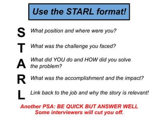 Use the STARL format!
S
T
A
R
L
What position and where were you?
What was the challenge you faced?
What did YOU do and HOW did you solve
the problem?
What was the accomplishment and the impact?
Link back to the job and why the story is relevant!
Another PSA: BE QUICK BUT ANSWER WELL
Some interviewers will cut you off.
 