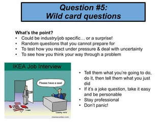 Question #5:
Wild card questions
What’s the point?
• Could be industry/job specific… or a surprise!
• Random questions that you cannot prepare for
• To test how you react under pressure & deal with uncertainty
• To see how you think your way through a problem
• Tell them what you’re going to do,
do it, then tell them what you just
did
• If it’s a joke question, take it easy
and be personable
• Stay professional
• Don’t panic!
 