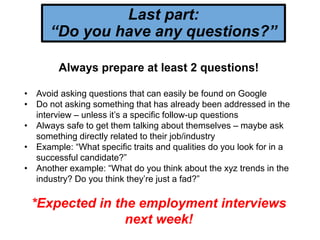Last part:
“Do you have any questions?”
Always prepare at least 2 questions!
• Avoid asking questions that can easily be found on Google
• Do not asking something that has already been addressed in the
interview – unless it’s a specific follow-up questions
• Always safe to get them talking about themselves – maybe ask
something directly related to their job/industry
• Example: “What specific traits and qualities do you look for in a
successful candidate?”
• Another example: “What do you think about the xyz trends in the
industry? Do you think they’re just a fad?”
*Expected in the employment interviews
next week!
 