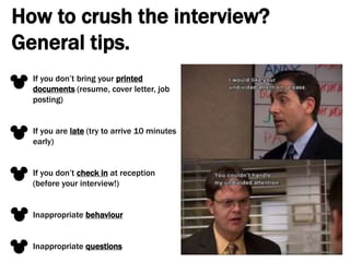How to crush the interview?
General tips.
If you don’t bring your printed
documents (resume, cover letter, job
posting)
If you are late (try to arrive 10 minutes
early)
If you don’t check in at reception
(before your interview!)
Inappropriate behaviour
Inappropriate questions
 