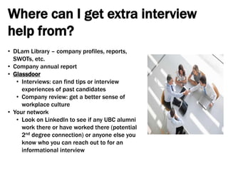 Where can I get extra interview
help from?
• DLam Library – company profiles, reports,
SWOTs, etc.
• Company annual report
• Glassdoor
• Interviews: can find tips or interview
experiences of past candidates
• Company review: get a better sense of
workplace culture
• Your network
• Look on LinkedIn to see if any UBC alumni
work there or have worked there (potential
2nd degree connection) or anyone else you
know who you can reach out to for an
informational interview
 