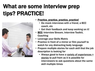 What are some interview prep
tips? PRACTICE!
• Practice, practice, practice, practice!
• Do mock interviews with a friend, a BCC
coach, etc
• Get their feedback and keep working on it!
• BCC: Interview Stream, Interview Toolkit,
Coaching
• Leverage your Skills Matrix
• Practice in front of a mirror or film yourself to
watch for any distracting body language
• Prepare multiple stories for each skill that the job
description is looking for
• Always good to have a variety of experiences +
stories to pull from as it is possible for
interviewers to ask questions about the same
skill multiple times
 