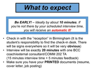 What to expect
Be EARLY! – Ideally by about 10 minutes. If
you’re not there by your scheduled interview time,
you will receive an automatic 0!
• Check in with the ”reception” in Birmingham (It is the
student’s responsibility to find the check-in desk. There
will be signs everywhere so it will be very obvious)
• Interview will be exactly 20 minutes with one BCC
coach/external consultant/COMM 202 TA
(15 minutes interview time + 5 minutes feedback)
• Make sure you have your PRINTED documents (resume,
cover letter, job posting)
 