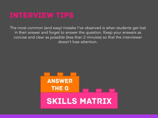 Interview Tips
Skills Matrix
Answer
the Q
The most common (and easy) mistake I’ve observed is when students get lost
in their answer and forget to answer the question. Keep your answers as
concise and clear as possible (less than 2 minutes) so that the interviewer
doesn’t lose attention.
 