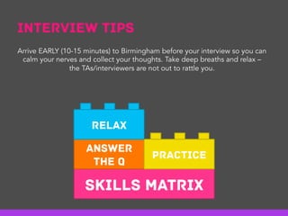 Interview Tips
Skills Matrix
Answer
the Q
Practice
Relax
Arrive EARLY (10-15 minutes) to Birmingham before your interview so you can
calm your nerves and collect your thoughts. Take deep breaths and relax –
the TAs/interviewers are not out to rattle you.
 