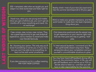 Travel now, when you are young and mobile.
Once you get a full-time job, you won’t get six
months off to drop everything and travel. Go
on exchange!
Case comps, case comps, case comps. They
are a great opportunity to get real analytical
experience, not to mention to travel and make
new friends! Seriously.
Re: choosing your option. The only way you’ll
know if something is not for you is if you try it,
but you won’t be able to try everything, so
learn to live with some uncertainty.
If you take someone out for a coffee meeting,
PAY FOR THEIR COFFEE!
202 = template; take what we taught you and
adapt it to what works best and feels right for
you
Work to make your grades impressive, and then
work harder to make them the least impressive
thing about you.
Club (executive positions) are the easiest way
to get experience on your resume right now
that can then pave the way to getting “real”
jobs.
To international students: I commend you! But
the uphill battle doesn’t stop here. Keep
perspective about your competition and put
yourself in uncomfortable situations to grow.
You may have heard diff feedback during office
hours vs. the comments I leave. In life, you will
get diff feedback and it will be up to YOU to
decide what to listen to – and then you will
have to take responsibility for the outcome.
Reality check: most of your lack job experience.
Use this summer (and beyond) to fill your gaps.
LastWordsofWisdom
 