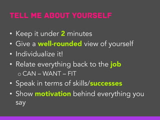Tell me about yourself
•  Keep it under 2 minutes
•  Give a well-rounded view of yourself
•  Individualize it!
•  Relate everything back to the job
o CAN – WANT – FIT
•  Speak in terms of skills/successes
•  Show motivation behind everything you
say
 