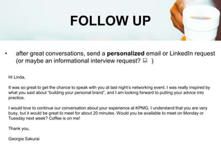FOLLOW UP
• after great conversations, send a personalized email or LinkedIn request
(or maybe an informational interview request?  )
Hi Linda,
It was so great to get the chance to speak with you at last night’s networking event. I was really inspired by
what you said about “building your personal brand”, and I am looking forward to putting your advice into
practice.
I would love to continue our conversation about your experience at KPMG. I understand that you are very
busy, but it would be great to meet for about 20 minutes. Would you be available to meet on Monday or
Tuesday next week? Coffee is on me!
Thank you,
Georgia Sakurai
 