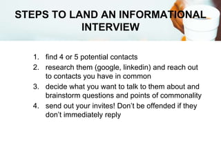 STEPS TO LAND AN INFORMATIONAL
INTERVIEW
1. find 4 or 5 potential contacts
2. research them (google, linkedin) and reach out
to contacts you have in common
3. decide what you want to talk to them about and
brainstorm questions and points of commonality
4. send out your invites! Don’t be offended if they
don’t immediately reply
 