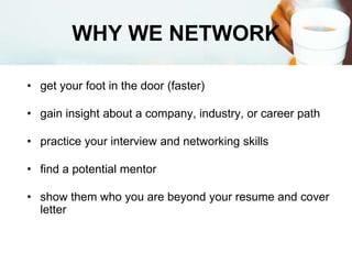 WHY WE NETWORK
• get your foot in the door (faster)
• gain insight about a company, industry, or career path
• practice your interview and networking skills
• find a potential mentor
• show them who you are beyond your resume and cover
letter
 