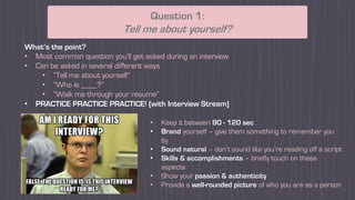 What’s the point?
• Most common question you’ll get asked during an interview
• Can be asked in several different ways
• “Tell me about yourself”
• “Who is ____?”
• “Walk me through your resume”
• PRACTICE PRACTICE PRACTICE! (with Interview Stream)
Question 1:
Tell me about yourself?
• Keep it between 90 - 120 sec
• Brand yourself – give them something to remember you
by
• Sound natural – don’t sound like you’re reading off a script
• Skills & accomplishments – briefly touch on these
aspects
• Show your passion & authenticity
• Provide a well-rounded picture of who you are as a person
 