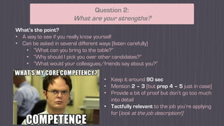 What’s the point?
• A way to see if you really know yourself
• Can be asked in several different ways (listen carefully)
• “What can you bring to the table?”
• “Why should I pick you over other candidates?”
• “What would your colleagues/friends say about you?”
Question 2:
What are your strengths?
• Keep it around 90 sec
• Mention 2 – 3 (but prep 4 – 5 just in case)
• Provide a bit of proof but don’t go too much
into detail
• Tactfully relevant to the job you’re applying
for (look at the job description!)
 