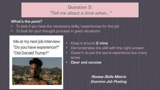 What’s the point?
• To test if you have the necessary skills/experiences for the job
• To look for your thought process in given situations
Question 3:
“Tell me about a time when…”
• Keep it around 2 mins
• Demonstrates the skill with the right answer
• Doesn’t re-use the same experience too many
times
• Clear and concise
Review Skills Matrix
Examine Job Posting
 
