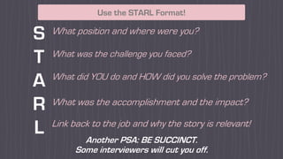 Use the STARL Format!
S
T
A
R
L
What position and where were you?
What was the challenge you faced?
What did YOU do and HOW did you solve the problem?
What was the accomplishment and the impact?
Link back to the job and why the story is relevant!
Another PSA: BE SUCCINCT.
Some interviewers will cut you off.
 