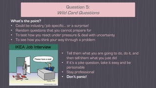 What’s the point?
• Could be industry/job specific... or a surprise!
• Random questions that you cannot prepare for
• To test how you react under pressure & deal with uncertainty
• To see how you think your way through a problem
Question 5:
Wild Card Questions
• Tell them what you are going to do, do it, and
then tell them what you just did
• If it’s a joke question, take it easy and be
personable
• Stay professional
• Don’t panic!
 