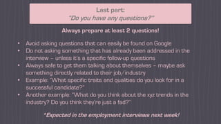 Last part:
“Do you have any questions?”
Always prepare at least 2 questions!
• Avoid asking questions that can easily be found on Google
• Do not asking something that has already been addressed in the
interview – unless it’s a specific follow-up questions
• Always safe to get them talking about themselves – maybe ask
something directly related to their job/industry
• Example: “What specific traits and qualities do you look for in a
successful candidate?”
• Another example: “What do you think about the xyz trends in the
industry? Do you think they’re just a fad?”
*Expected in the employment interviews next week!
 