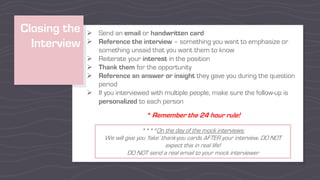 Closing the
Interview
Ø Send an email or handwritten card
Ø Reference the interview – something you want to emphasize or
something unsaid that you want them to know
Ø Reiterate your interest in the position
Ø Thank them for the opportunity
Ø Reference an answer or insight they gave you during the question
period
Ø If you interviewed with multiple people, make sure the follow-up is
personalized to each person
* Remember the 24 hour rule!
****On the day of the mock interviews:
We will give you ‘fake’ thank-you cards AFTER your interview. DO NOT
expect this in real life!
DO NOT send a real email to your mock interviewer
 