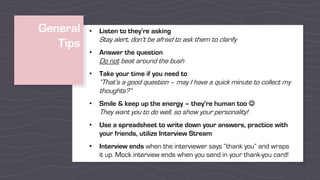 General
Tips
• Listen to they’re asking
Stay alert, don’t be afraid to ask them to clarify
• Answer the question
Do not beat around the bush
• Take your time if you need to
“That’s a good question – may I have a quick minute to collect my
thoughts?”
• Smile & keep up the energy – they’re human too J
They want you to do well, so show your personality!
• Use a spreadsheet to write down your answers, practice with
your friends, utilize Interview Stream
• Interview ends when the interviewer says “thank you” and wraps
it up. Mock interview ends when you send in your thank-you card!
 