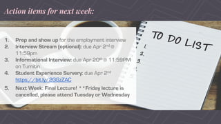 Action items for next week:
1. Prep and show up for the employment interview
2. Interview Stream (optional): due Apr 2nd @
11:59pm
3. Informational Interview: due Apr 20th @ 11:59PM
on Turnitin
4. Student Experience Survery: due Apr 2nd
https://bit.ly/2GGzZAC
5. Next Week: Final Lecture! **Friday lecture is
cancelled, please attend Tuesday or Wednesday
 