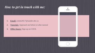 1. Email: comm202.7@sauder.ubc.ca
2. Tutorials: Approach me before or after tutorial
3. Office hours: Sign up on COOL
How to get in touch with me:
 