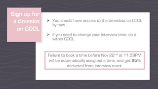 Sign up for
a timeslot
on COOL
Ø You should have access to the timeslots on COOL
by now
Ø If you need to change your interview time, do it
within COOL
Failure to book a time before Nov 22nd at 11:59PM
will be automatically assigned a time, and get 25%
deducted from interview mark.
 