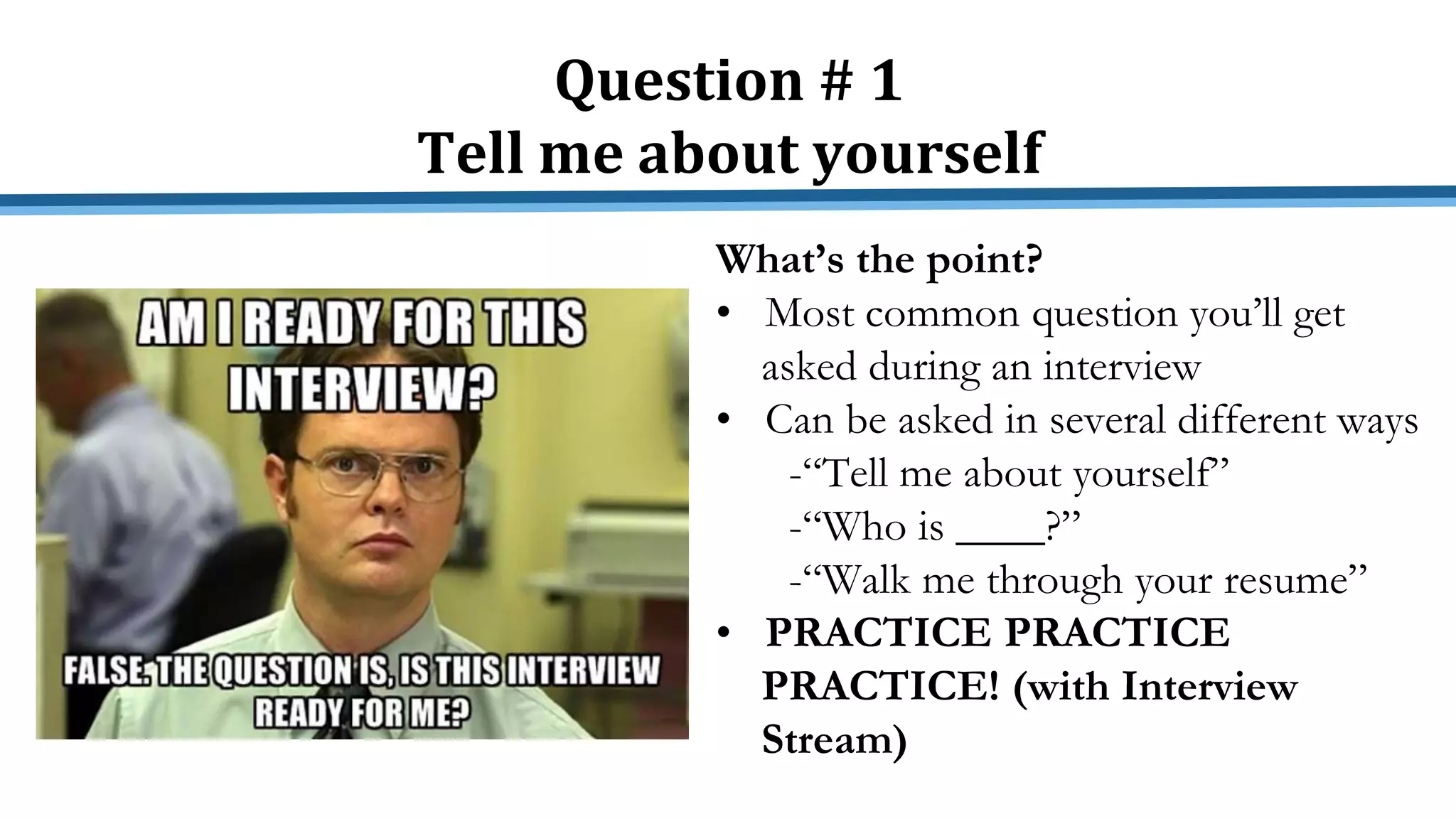 Question # 1
Tell me about yourself
What’s the point?
• Most common question you’ll get
asked during an interview
• Can be asked in several different ways
-“Tell me about yourself”
-“Who is ____?”
-“Walk me through your resume”
• PRACTICE PRACTICE
PRACTICE! (with Interview
Stream)
 