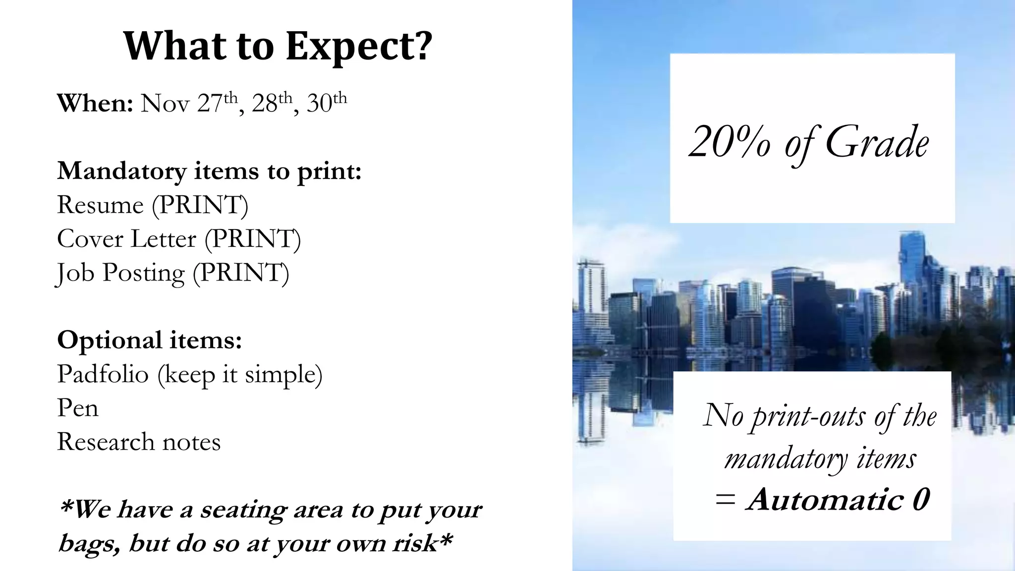 When: Nov 27th, 28th, 30th
Mandatory items to print:
Resume (PRINT)
Cover Letter (PRINT)
Job Posting (PRINT)
Optional items:
Padfolio (keep it simple)
Pen
Research notes
*We have a seating area to put your
bags, but do so at your own risk*
What to Expect?
20% of Grade
No print-outs of the
mandatory items
= Automatic 0
 