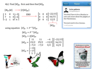 From 4(a)
4(c) Find w   B′   first and then find w                       B
                                                                                𝑀 𝐵′ 𝑀 𝐵     𝐼 𝑃
 𝑀 𝐵′ 𝑤             𝐼 w             B′                                                        13/11   14/11
                                                                      Transition matrix , P =
 3 0      1 −2                                               1 0   0 −22/15                   −5/11   −2/11
                                ERO
 7 4      0 −6                                               0 1   0 16/15
−2 1      0 4                                                0 0   1 12/5

                                                                       w   B′
using equation      𝑣       𝐵       =    𝑃−1   𝑣   𝐵′

                        𝑤       𝐵   = 𝑃−1 𝑤             𝐵′
                        𝑤= 𝑄 𝑤 𝐵′
                                𝐵
                            11    11  −4   −22/15
                     𝑤 𝐵 = 23/2 29/2 −13/2 16/15
                           −7/2 −7/2  3/2   12/5
                           −14
                     𝑤 𝐵 = −17
                            5
 