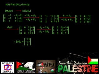 4(d) Find w    B   directly

     𝑀𝐵 𝑤                𝐼 w   B

1     −1      −1 −2       −2𝑅1 + 𝑅2   1   −1     −1 −2     𝑅1 + 𝑅2   1 0   2 −4
2     −1       1 −6                   0    1      3 −2               0 1   3 −2
                           −𝑅1 + 𝑅3                      −2𝑅2 + 𝑅3
1      1       7 4                    0    2      8 6                0 0   2 10

      𝑅3 /2        1 0         2 −4   𝑅1 − 2𝑅2    1   0 0 −14
                   0 1         3 −2   𝑅2 − 3𝑅3    0   1 0 −17
                   0 0         1 5                0   0 1 5

                        −14
              ∴   𝑤 𝐵 = −17
                         5
 