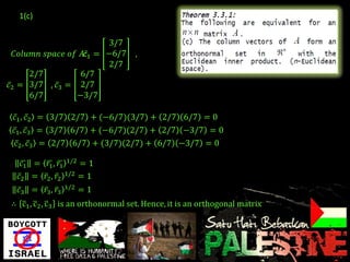 1(c)


                          3/7
  𝐶𝑜𝑙𝑢𝑚𝑛 𝑠𝑝𝑎𝑐𝑒 𝑜𝑓 𝐴:𝑐1 = −6/7      ,
                          2/7
      2/7         6/7
𝑐2 = 3/7 , 𝑐3 = 2/7
      6/7        −3/7

 𝑐1 , 𝑐2 = 3/7 2/7 + (−6/7)(3/7) + 2/7 6/7 = 0
 𝑐1 , 𝑐3 = 3/7 6/7 + (−6/7)(2/7) + 2/7 −3/7 = 0
  𝑐2 , 𝑐3 = 2/7 6/7 + (3/7)(2/7) + 6/7 −3/7 = 0

   𝑐1 = 𝑟1 , 𝑟1 1/2 = 1
  𝑐2 = 𝑟2 , 𝑟2 1/2 = 1
  𝑐3 = 𝑟3 , 𝑟3   1/2   =1
∴ c1 , c2 , c3 is an orthonormal set. Hence, it is an orthogonal matrix
 