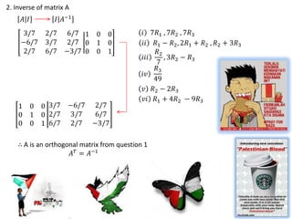 2. Inverse of matrix A
     𝐴 𝐼         𝐼 𝐴−1
      3/7     2/7 6/7 1       0   0          𝑖 7𝑅1 , 7𝑅2 , 7𝑅3
     −6/7     3/7 2/7 0       1   0          𝑖𝑖 𝑅1 − 𝑅2 , 2𝑅1 + 𝑅2 , 𝑅2 + 3𝑅3
      2/7     6/7 −3/7 0      0   1               𝑅2
                                             𝑖𝑖𝑖     , 3𝑅2 − 𝑅3
                                                  7
                                                  𝑅3
                                             𝑖𝑣
                                                 49
                                              𝑣 𝑅2 − 2𝑅3
                                              𝑣𝑖 𝑅1 + 4𝑅2 − 9𝑅3
    1      0 0 3/7 −6/7 2/7
    0      1 0 2/7 3/7  6/7
    0      0 1 6/7 2/7 −3/7

    ∴ A is an orthogonal matrix from question 1
                      𝐴 𝑇 = 𝐴−1
 