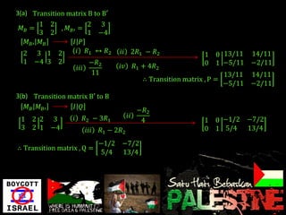 3(a) Transition matrix B to B′
         1 2            2 3
  𝑀𝐵 =        , 𝑀 𝐵′ =
         3 2            1 −4
    𝑀 𝐵′ 𝑀 𝐵        𝐼 𝑃
   2 3 1 2           𝑖 𝑅1 ↔ 𝑅2          𝑖𝑖 2𝑅1 − 𝑅2                     1 0 13/11       14/11
  1   −4 3   2               −𝑅2                                        0 1 −5/11       −2/11
                      𝑖𝑖𝑖               𝑖𝑣        𝑅1 + 4𝑅2
                             11                                                 13/11   14/11
                                                    ∴ Transition matrix , P =
                                                                                −5/11   −2/11
3(b) Transition matrix B′ to B
   𝑀 𝐵 𝑀 𝐵′      𝐼 𝑄                              −𝑅2
                  𝑖         𝑅2 − 3𝑅1         𝑖𝑖
 1    2 2 3                                        4                    1 0 −1/2 −7/2
 3    2 1 −4                𝑖𝑖𝑖   𝑅1 − 2𝑅2                              0 1 5/4 13/4

                                  −1/2 −7/2
∴ Transition matrix , Q =
                                  5/4 13/4
 