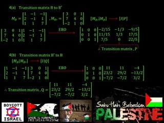 4(a) Transition matrix B to B′
            1    −1 −1                 3 0   1
       𝑀𝐵 = 2    −1 1      , 𝑀 𝐵′   = 7 4    0       𝑀 𝐵′ 𝑀 𝐵        𝐼 𝑃
            1     1  7                −2 1   0
3     0   1 1 −1     −1             ERO       1 0 0 −2/15        −1/3      −9/5
7     4   0 2 −1      1                       0 1 0 11/15        1/3       17/5
−2    1   0 1 1       7                       0 0 1 7/5           0        22/5

                                                        ∴ Transition matrix , P
     4(b) Transition matrix B′ to B
        𝑀 𝐵 𝑀 𝐵′      𝐼 𝑄
 1 −1       −1 3 0 1                ERO          1 0 0 11           11   −4
 2 −1        1 7 4 0                             0 1 0 23/2        29/2 −13/2
 1 1         7 −2 1 0                            0 0 1 −7/2        −7/2  3/2
                           11          11     −4
∴ Transition matrix , Q = 23/2        29/2   −13/2
                          −7/2        −7/2    3/2
 