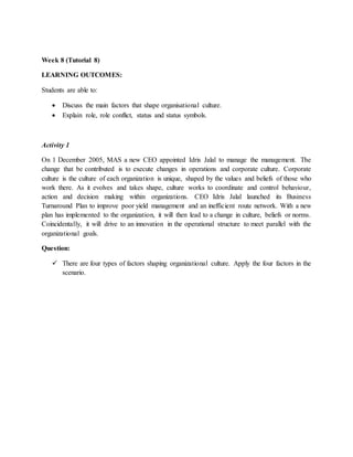 Week 8 (Tutorial 8)
LEARNING OUTCOMES:
Students are able to:
 Discuss the main factors that shape organisational culture.
 Explain role, role conflict, status and status symbols.
Activity 1
On 1 December 2005, MAS a new CEO appointed Idris Jalal to manage the management. The
change that be contributed is to execute changes in operations and corporate culture. Corporate
culture is the culture of each organization is unique, shaped by the values and beliefs of those who
work there. As it evolves and takes shape, culture works to coordinate and control behaviour,
action and decision making within organizations. CEO Idris Jalal launched its Business
Turnaround Plan to improve poor yield management and an inefficient route network. With a new
plan has implemented to the organization, it will then lead to a change in culture, beliefs or norms.
Coincidentally, it will drive to an innovation in the operational structure to meet parallel with the
organizational goals.
Question:
 There are four types of factors shaping organizational culture. Apply the four factors in the
scenario.
 