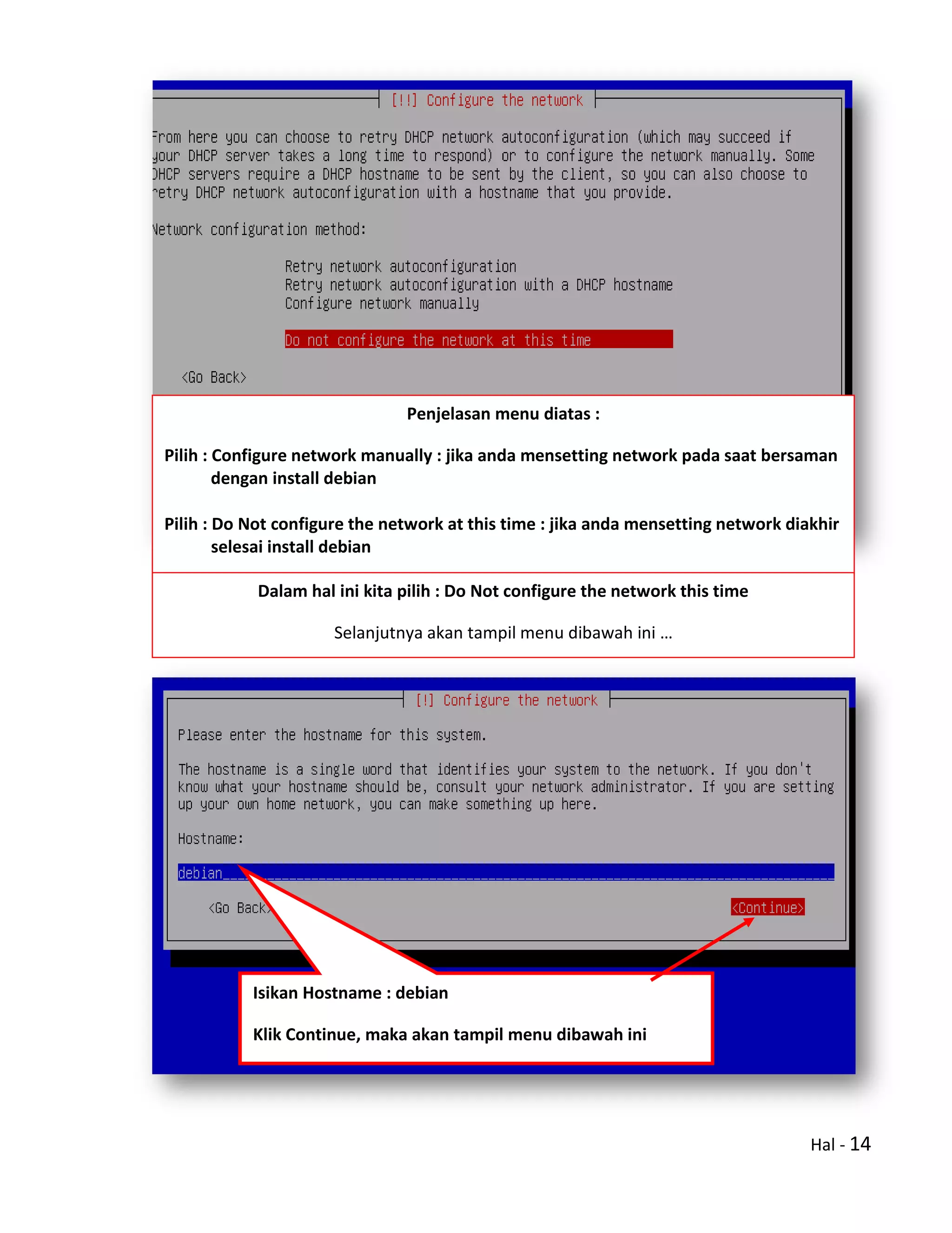 Hal - 14
Penjelasan menu diatas :
Pilih : Configure network manually : jika anda mensetting network pada saat bersaman
dengan install debian
Pilih : Do Not configure the network at this time : jika anda mensetting network diakhir
selesai install debian
Dalam hal ini kita pilih : Do Not configure the network this time
Selanjutnya akan tampil menu dibawah ini …
Isikan Hostname : debian
Klik Continue, maka akan tampil menu dibawah ini
 