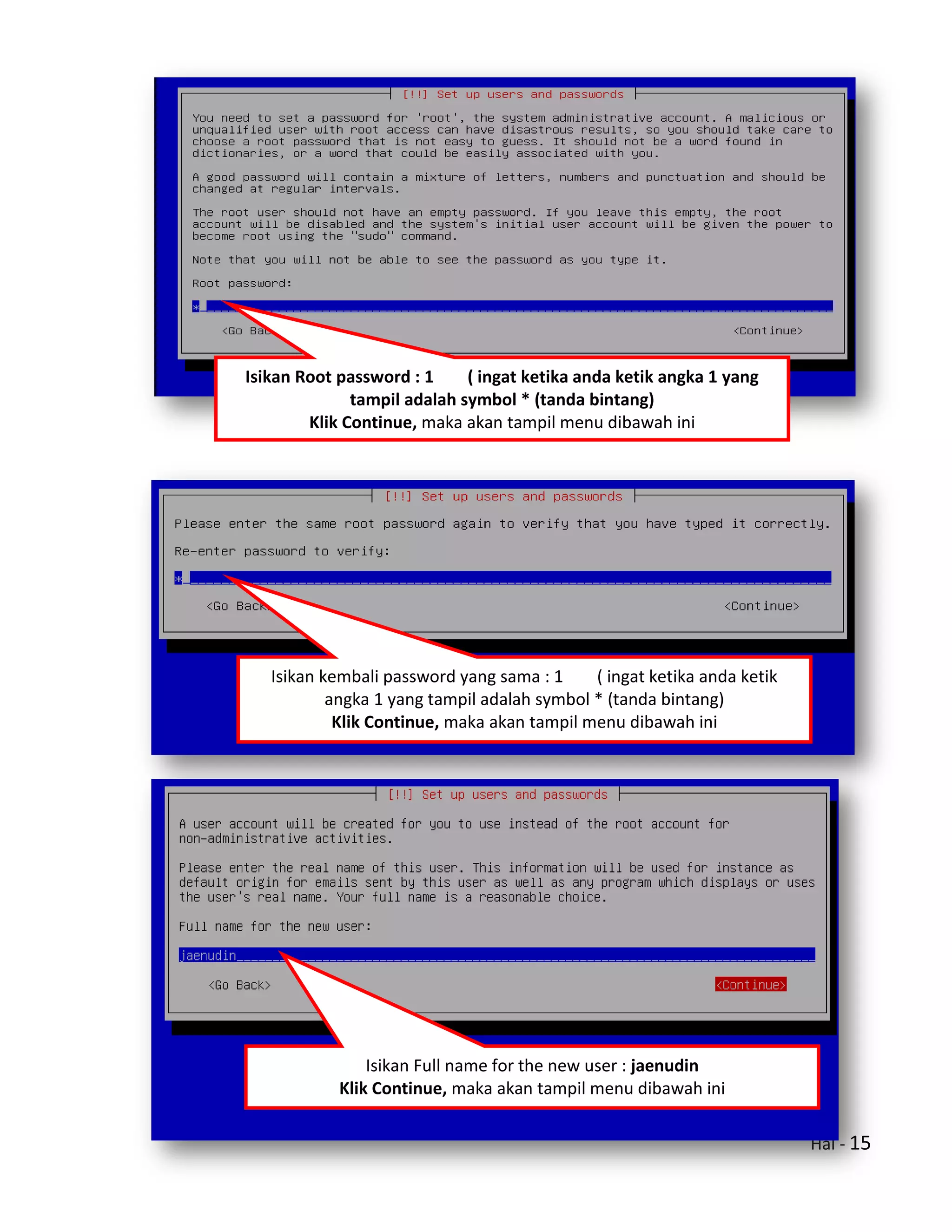 Hal - 15
Isikan Root password : 1 ( ingat ketika anda ketik angka 1 yang
tampil adalah symbol * (tanda bintang)
Klik Continue, maka akan tampil menu dibawah ini
Isikan kembali password yang sama : 1 ( ingat ketika anda ketik
angka 1 yang tampil adalah symbol * (tanda bintang)
Klik Continue, maka akan tampil menu dibawah ini
Isikan Full name for the new user : jaenudin
Klik Continue, maka akan tampil menu dibawah ini
 